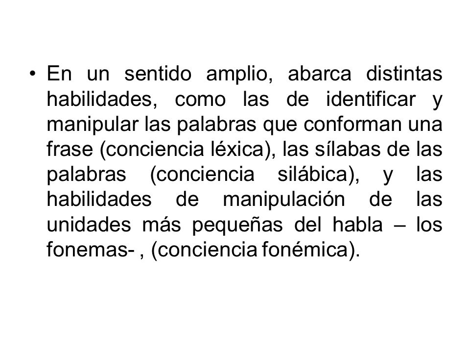 En un sentido amplio, abarca distintas habilidades, como las de identificar y manipular las palabras que conforman una frase (conciencia léxica), las sílabas de las palabras (conciencia silábica), y las habilidades de manipulación de las unidades más pequeñas del habla – los fonemas- , (conciencia fonémica).