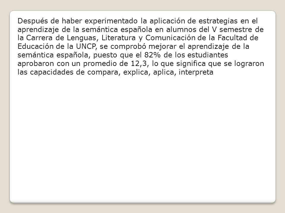 Después de haber experimentado la aplicación de estrategias en el aprendizaje de la semántica española en alumnos del V semestre de la Carrera de Lenguas, Literatura y Comunicación de la Facultad de Educación de la UNCP, se comprobó mejorar el aprendizaje de la semántica española, puesto que el 82% de los estudiantes aprobaron con un promedio de 12,3, lo que significa que se lograron las capacidades de compara, explica, aplica, interpreta