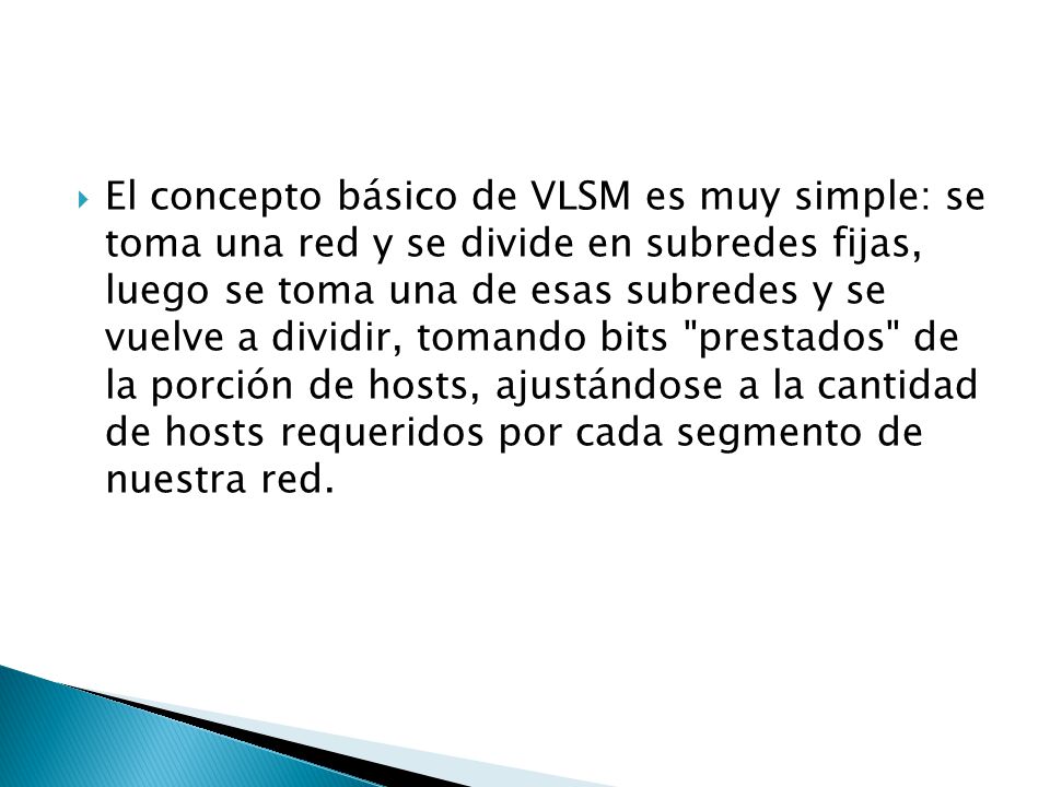 El concepto básico de VLSM es muy simple: se toma una red y se divide en subredes fijas, luego se toma una de esas subredes y se vuelve a dividir, tomando bits prestados de la porción de hosts, ajustándose a la cantidad de hosts requeridos por cada segmento de nuestra red.