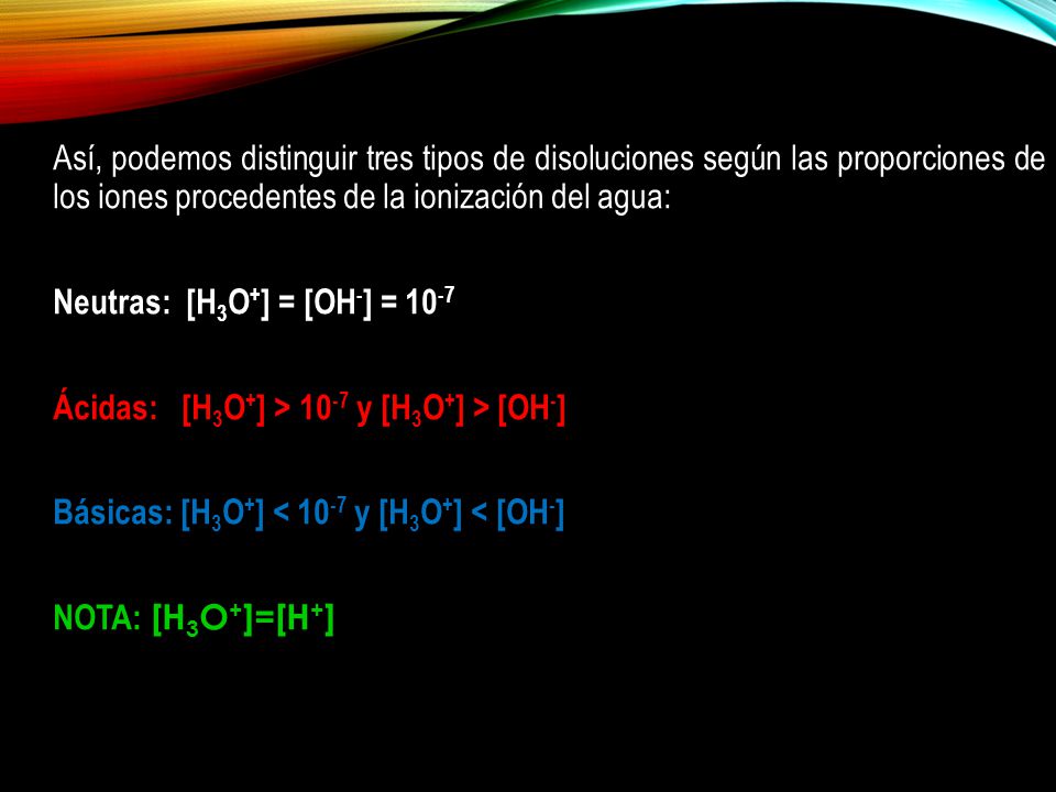 Así, podemos distinguir tres tipos de disoluciones según las proporciones de los iones procedentes de la ionización del agua: Neutras: [H3O+] = [OH-] = 10-7 Ácidas: [H3O+] > 10-7 y [H3O+] > [OH-] Básicas: [H3O+] < 10-7 y [H3O+] < [OH-] NOTA: [H3O+]=[H+]