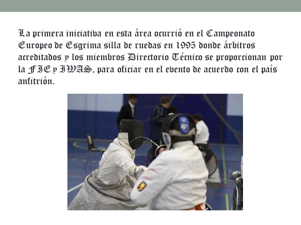 La primera iniciativa en esta área ocurrió en el Campeonato Europeo de Esgrima silla de ruedas en 1995 donde árbitros acreditados y los miembros Directorio Técnico se proporcionan por la FIE y IWAS, para oficiar en el evento de acuerdo con el país anfitrión.