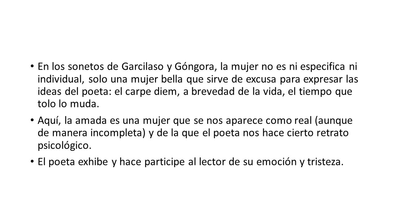 En los sonetos de Garcilaso y Góngora, la mujer no es ni especifica ni individual, solo una mujer bella que sirve de excusa para expresar las ideas del poeta: el carpe diem, a brevedad de la vida, el tiempo que tolo lo muda.