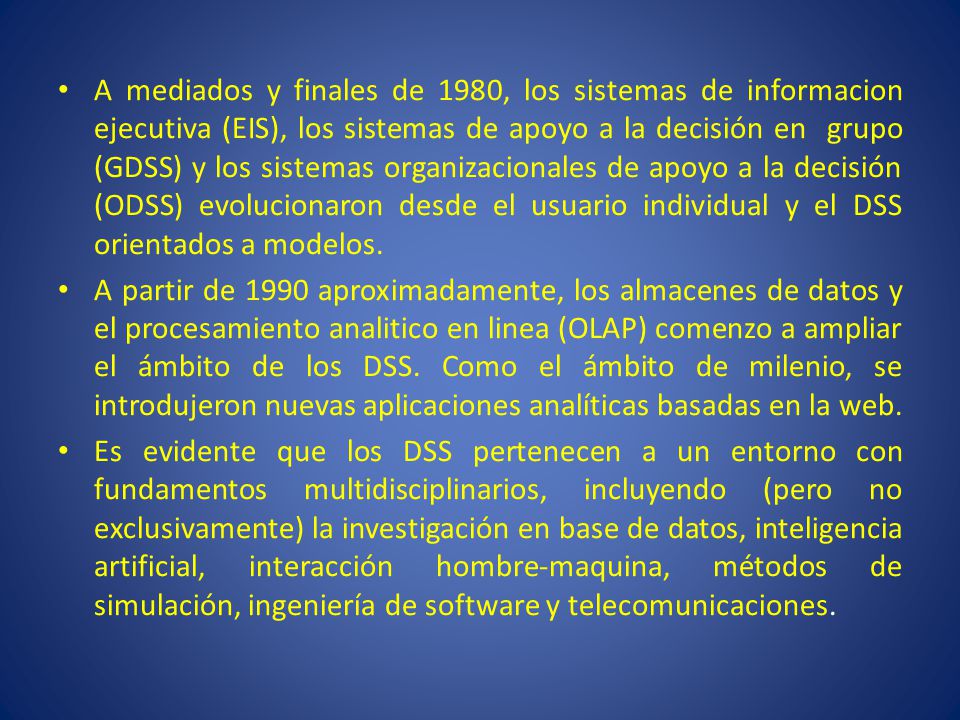 A mediados y finales de 1980, los sistemas de informacion ejecutiva (EIS), los sistemas de apoyo a la decisión en grupo (GDSS) y los sistemas organizacionales de apoyo a la decisión (ODSS) evolucionaron desde el usuario individual y el DSS orientados a modelos.