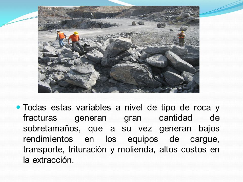 Todas estas variables a nivel de tipo de roca y fracturas generan gran cantidad de sobretamaños, que a su vez generan bajos rendimientos en los equipos de cargue, transporte, trituración y molienda, altos costos en la extracción.