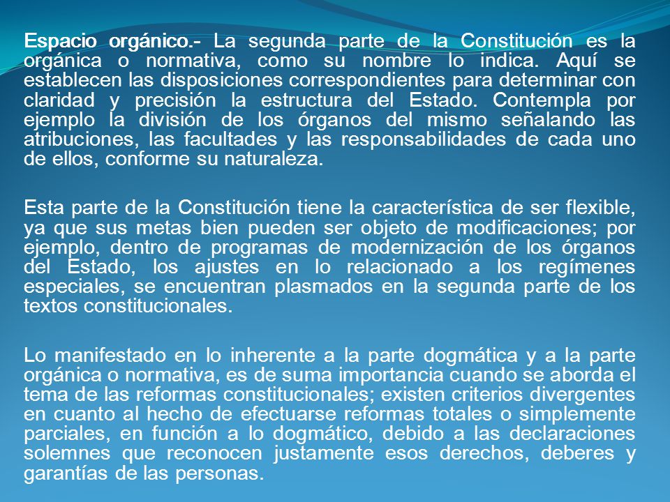 Espacio orgánico.- La segunda parte de la Constitución es la orgánica o normativa, como su nombre lo indica. Aquí se establecen las disposiciones correspondientes para determinar con claridad y precisión la estructura del Estado. Contempla por ejemplo la división de los órganos del mismo señalando las atribuciones, las facultades y las responsabilidades de cada uno de ellos, conforme su naturaleza.