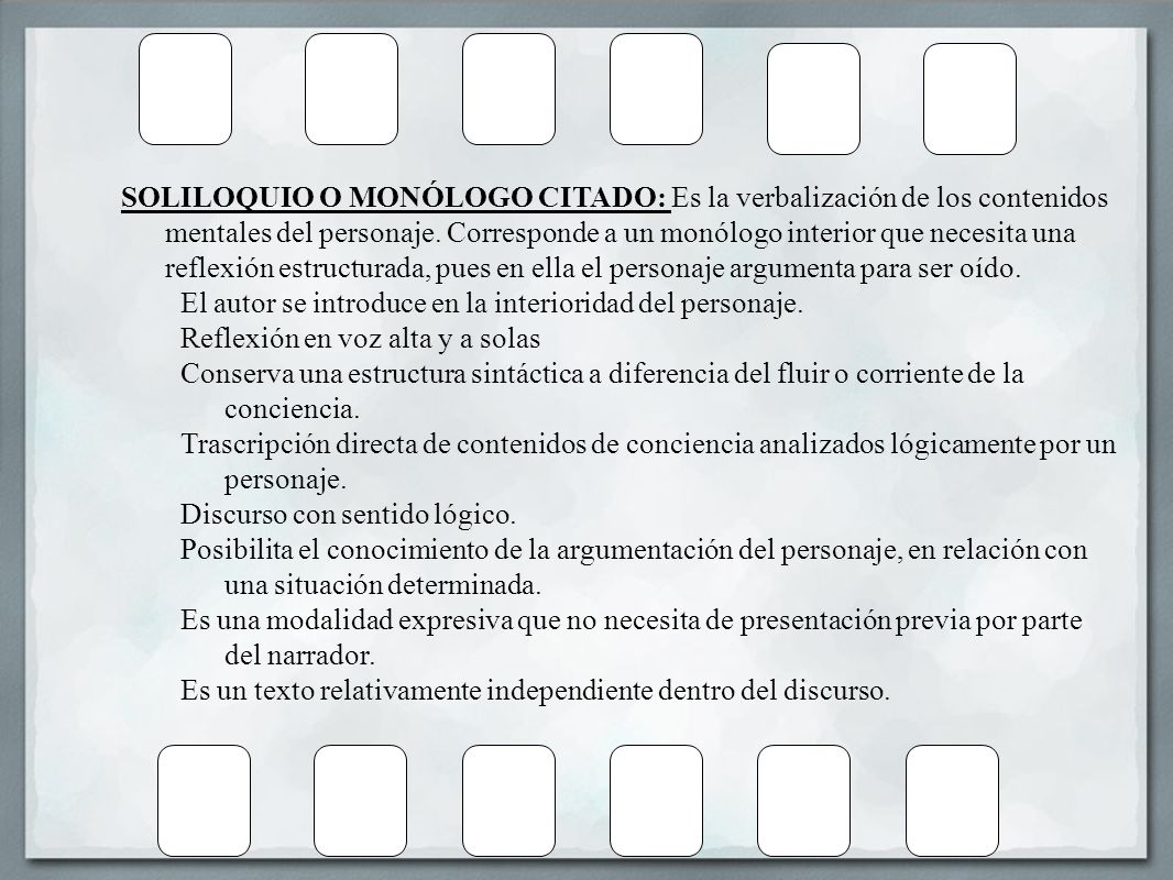 SOLILOQUIO O MONÓLOGO CITADO: Es la verbalización de los contenidos mentales del personaje. Corresponde a un monólogo interior que necesita una reflexión estructurada, pues en ella el personaje argumenta para ser oído.