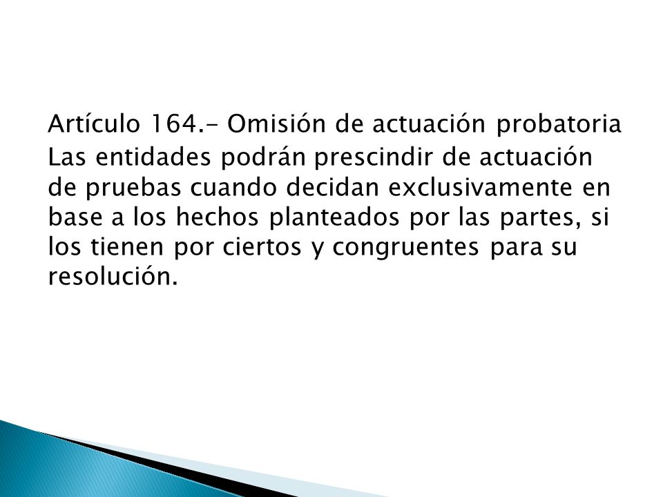 Artículo Omisión de actuación probatoria Las entidades podrán prescindir de actuación de pruebas cuando decidan exclusivamente en base a los hechos planteados por las partes, si los tienen por ciertos y congruentes para su resolución.