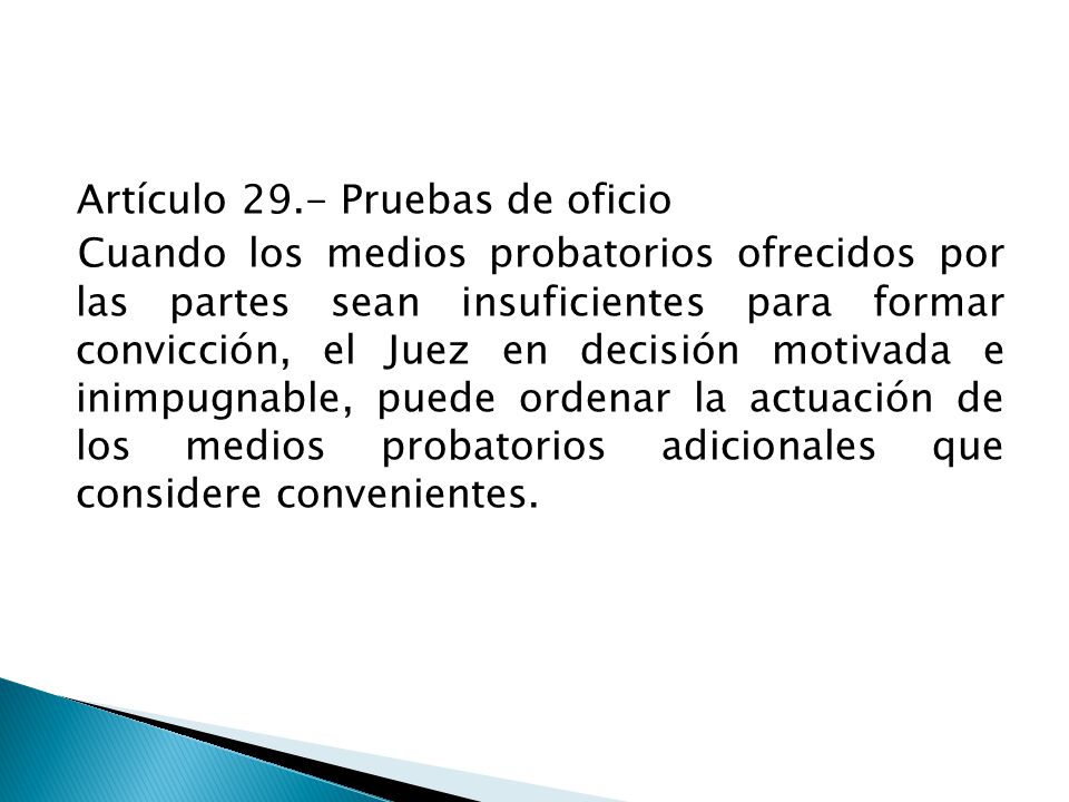 Artículo 29.- Pruebas de oficio Cuando los medios probatorios ofrecidos por las partes sean insuficientes para formar convicción, el Juez en decisión motivada e inimpugnable, puede ordenar la actuación de los medios probatorios adicionales que considere convenientes.