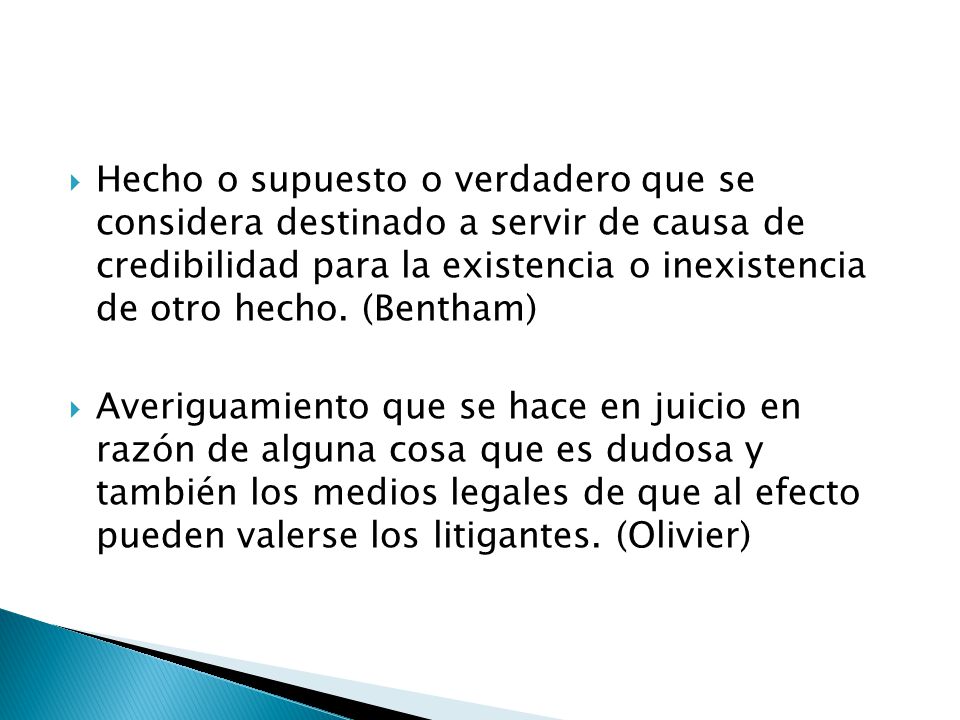 Hecho o supuesto o verdadero que se considera destinado a servir de causa de credibilidad para la existencia o inexistencia de otro hecho. (Bentham)