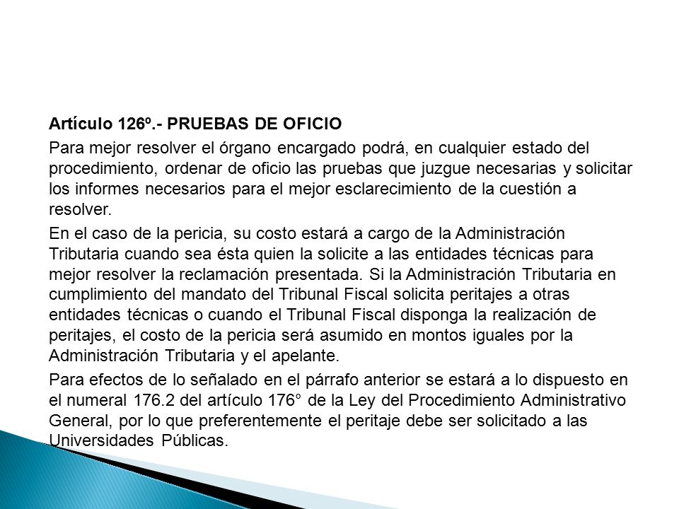 Artículo 126º.- PRUEBAS DE OFICIO Para mejor resolver el órgano encargado podrá, en cualquier estado del procedimiento, ordenar de oficio las pruebas que juzgue necesarias y solicitar los informes necesarios para el mejor esclarecimiento de la cuestión a resolver.