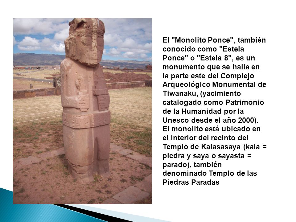El Monolito Ponce , también conocido como Estela Ponce o Estela 8 , es un monumento que se halla en la parte este del Complejo Arqueológico Monumental de Tiwanaku, (yacimiento catalogado como Patrimonio de la Humanidad por la Unesco desde el año 2000).