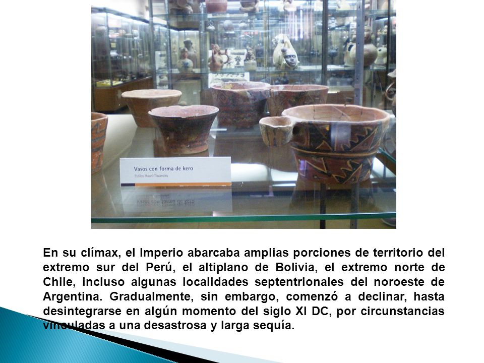 En su clímax, el Imperio abarcaba amplias porciones de territorio del extremo sur del Perú, el altiplano de Bolivia, el extremo norte de Chile, incluso algunas localidades septentrionales del noroeste de Argentina.