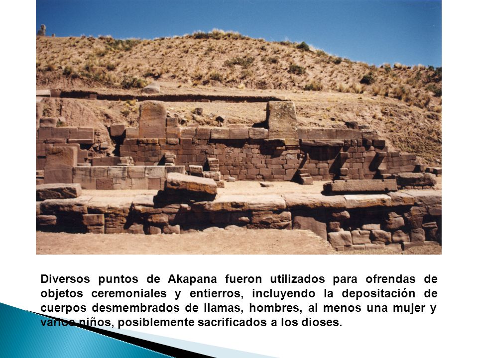 Diversos puntos de Akapana fueron utilizados para ofrendas de objetos ceremoniales y entierros, incluyendo la depositación de cuerpos desmembrados de llamas, hombres, al menos una mujer y varios niños, posiblemente sacrificados a los dioses.