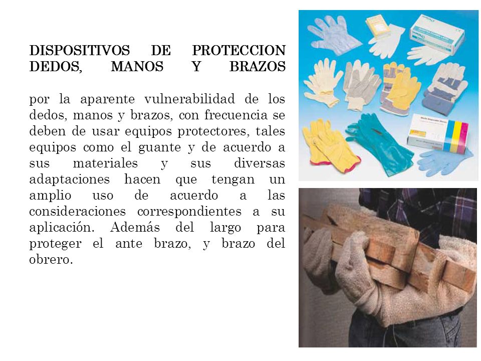 DISPOSITIVOS DE PROTECCION DEDOS, MANOS Y BRAZOS por la aparente vulnerabilidad de los dedos, manos y brazos, con frecuencia se deben de usar equipos protectores, tales equipos como el guante y de acuerdo a sus materiales y sus diversas adaptaciones hacen que tengan un amplio uso de acuerdo a las consideraciones correspondientes a su aplicación.