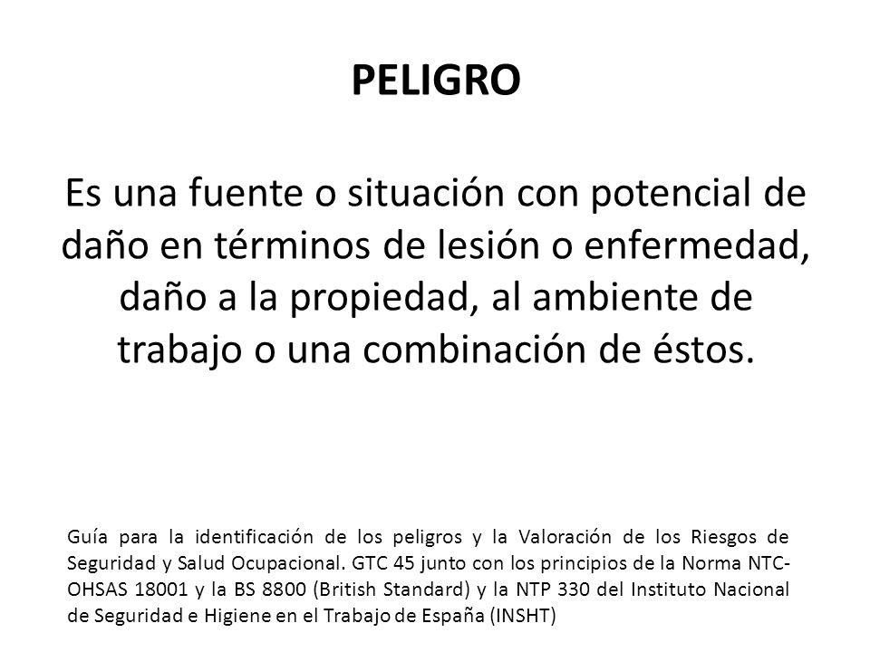 PELIGRO Es una fuente o situación con potencial de daño en términos de lesión o enfermedad, daño a la propiedad, al ambiente de trabajo o una combinación de éstos.