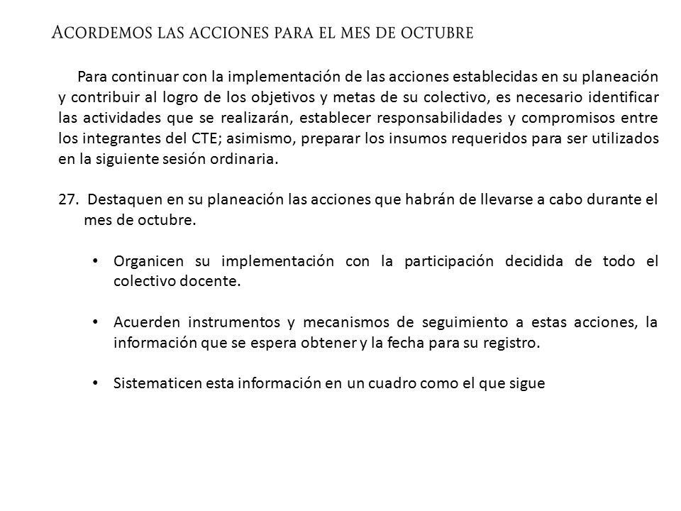 Para continuar con la implementación de las acciones establecidas en su planeación y contribuir al logro de los objetivos y metas de su colectivo, es necesario identificar las actividades que se realizarán, establecer responsabilidades y compromisos entre los integrantes del CTE; asimismo, preparar los insumos requeridos para ser utilizados en la siguiente sesión ordinaria.