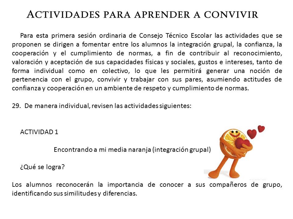 Para esta primera sesión ordinaria de Consejo Técnico Escolar las actividades que se proponen se dirigen a fomentar entre los alumnos la integración grupal, la confianza, la cooperación y el cumplimiento de normas, a fin de contribuir al reconocimiento, valoración y aceptación de sus capacidades físicas y sociales, gustos e intereses, tanto de forma individual como en colectivo, lo que les permitirá generar una noción de pertenencia con el grupo, convivir y trabajar con sus pares, asumiendo actitudes de confianza y cooperación en un ambiente de respeto y cumplimiento de normas.