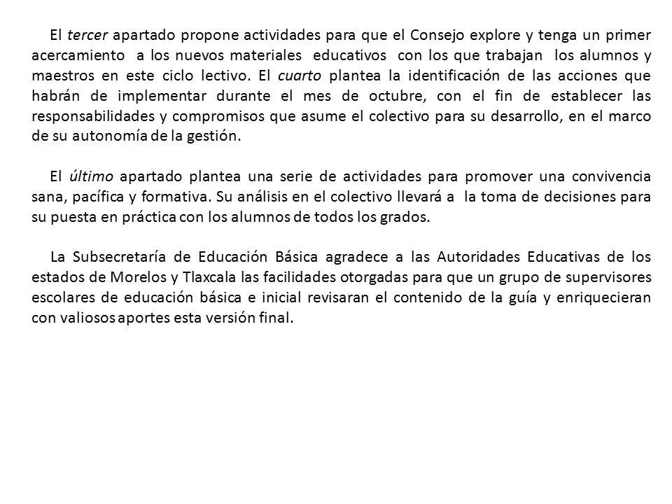 El tercer apartado propone actividades para que el Consejo explore y tenga un primer acercamiento a los nuevos materiales educativos con los que trabajan los alumnos y maestros en este ciclo lectivo. El cuarto plantea la identificación de las acciones que habrán de implementar durante el mes de octubre, con el fin de establecer las responsabilidades y compromisos que asume el colectivo para su desarrollo, en el marco de su autonomía de la gestión.