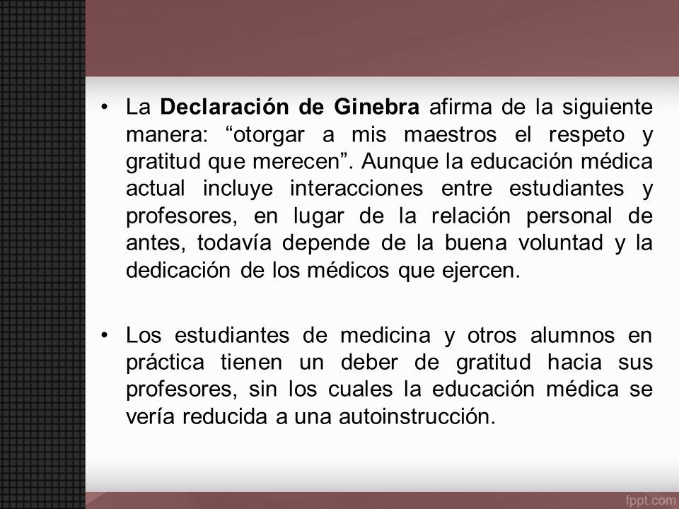 La Declaración de Ginebra afirma de la siguiente manera: otorgar a mis maestros el respeto y gratitud que merecen . Aunque la educación médica actual incluye interacciones entre estudiantes y profesores, en lugar de la relación personal de antes, todavía depende de la buena voluntad y la dedicación de los médicos que ejercen.