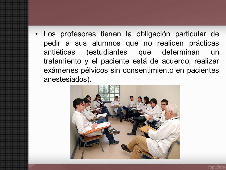 Los profesores tienen la obligación particular de pedir a sus alumnos que no realicen prácticas antiéticas (estudiantes que determinan un tratamiento y el paciente está de acuerdo, realizar exámenes pélvicos sin consentimiento en pacientes anestesiados).