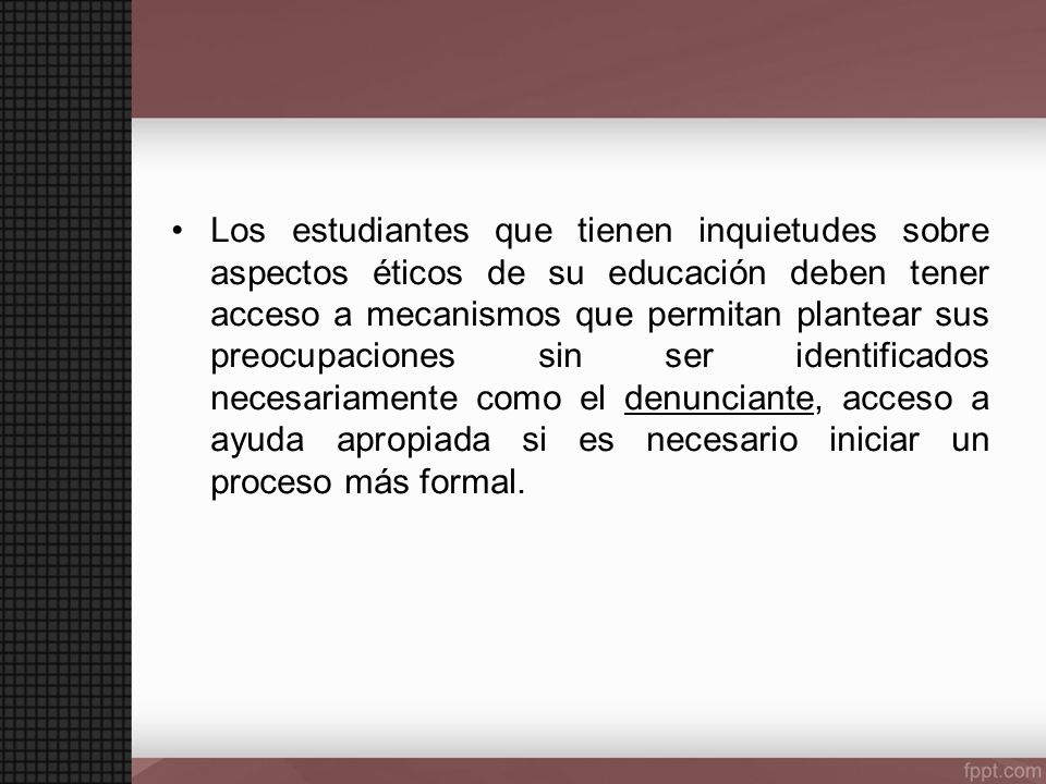 Los estudiantes que tienen inquietudes sobre aspectos éticos de su educación deben tener acceso a mecanismos que permitan plantear sus preocupaciones sin ser identificados necesariamente como el denunciante, acceso a ayuda apropiada si es necesario iniciar un proceso más formal.