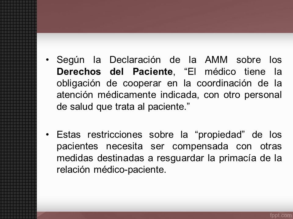 Según la Declaración de la AMM sobre los Derechos del Paciente, El médico tiene la obligación de cooperar en la coordinación de la atención médicamente indicada, con otro personal de salud que trata al paciente.