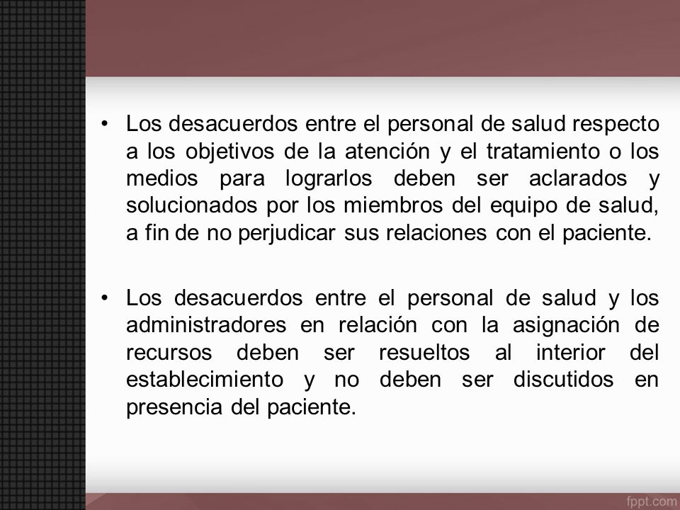 Los desacuerdos entre el personal de salud respecto a los objetivos de la atención y el tratamiento o los medios para lograrlos deben ser aclarados y solucionados por los miembros del equipo de salud, a fin de no perjudicar sus relaciones con el paciente.