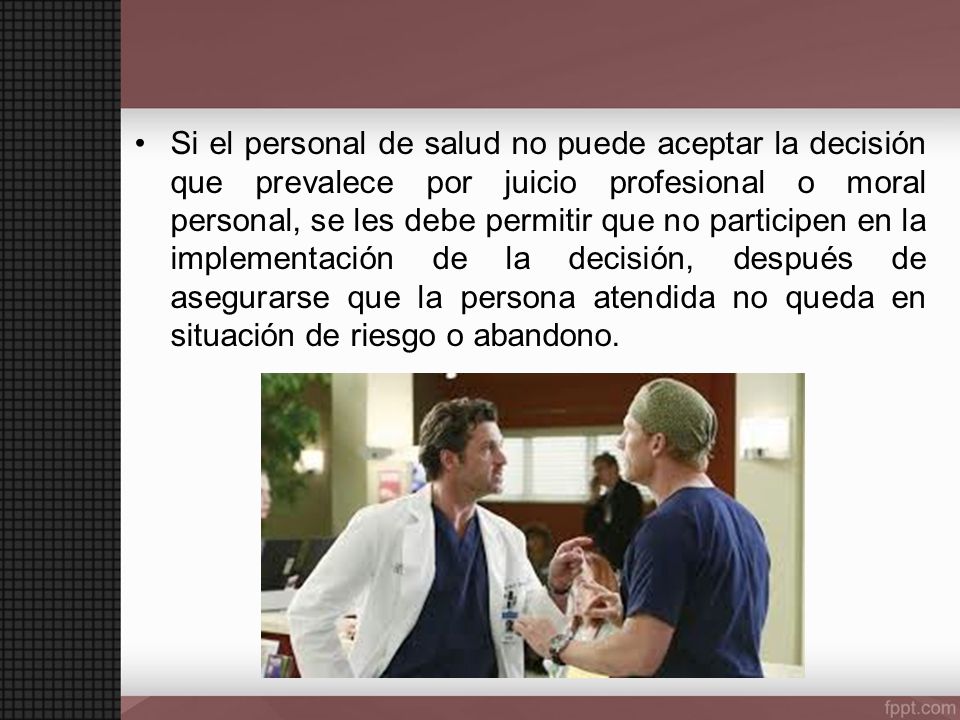Si el personal de salud no puede aceptar la decisión que prevalece por juicio profesional o moral personal, se les debe permitir que no participen en la implementación de la decisión, después de asegurarse que la persona atendida no queda en situación de riesgo o abandono.