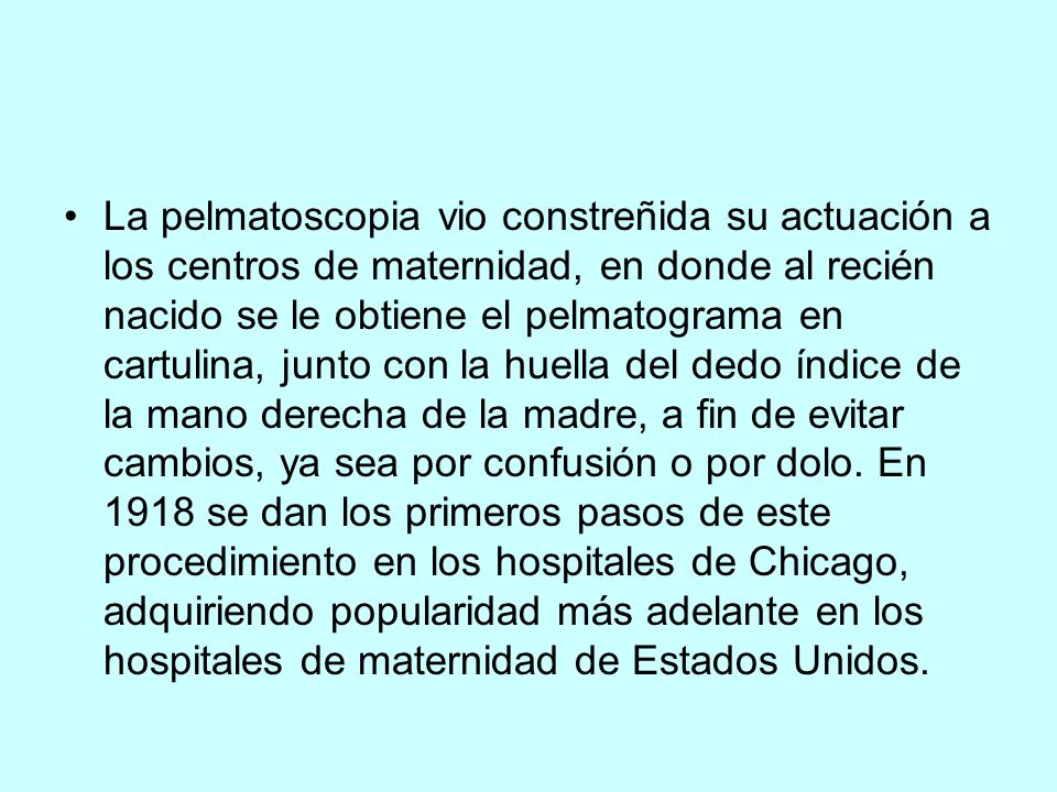 La pelmatoscopia vio constreñida su actuación a los centros de maternidad, en donde al recién nacido se le obtiene el pelmatograma en cartulina, junto con la huella del dedo índice de la mano derecha de la madre, a fin de evitar cambios, ya sea por confusión o por dolo.