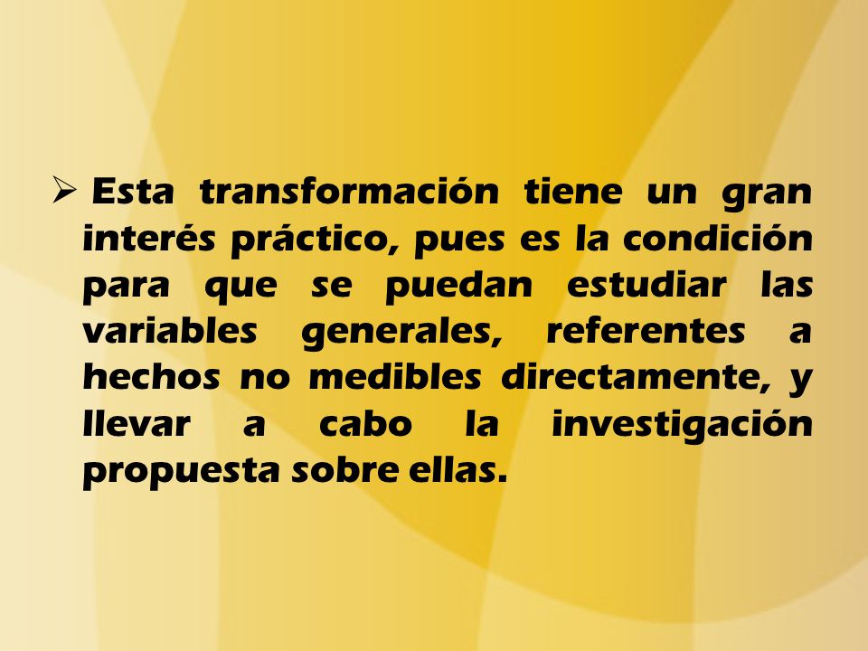 Esta transformación tiene un gran interés práctico, pues es la condición para que se puedan estudiar las variables generales, referentes a hechos no medibles directamente, y llevar a cabo la investigación propuesta sobre ellas.