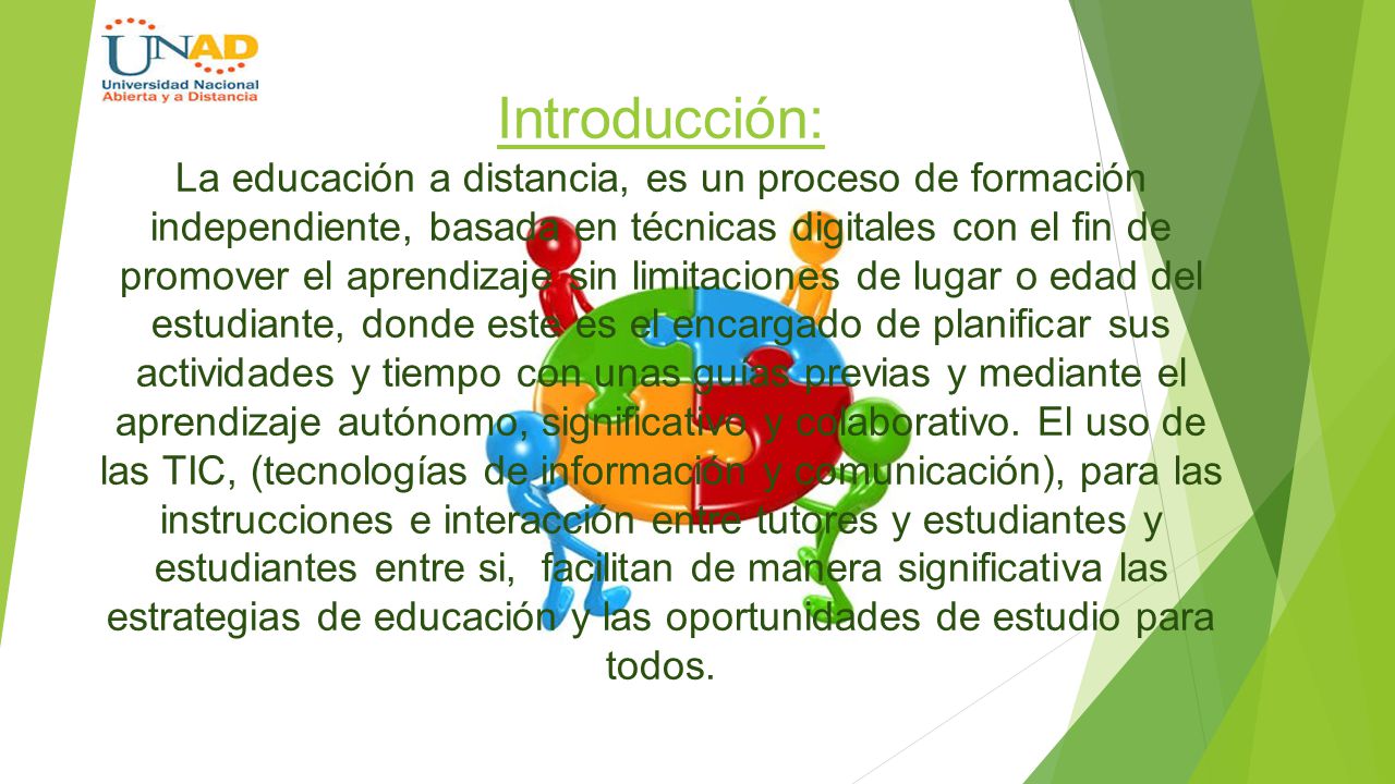 Introducción: La educación a distancia, es un proceso de formación independiente, basada en técnicas digitales con el fin de promover el aprendizaje sin limitaciones de lugar o edad del estudiante, donde este es el encargado de planificar sus actividades y tiempo con unas guías previas y mediante el aprendizaje autónomo, significativo y colaborativo.
