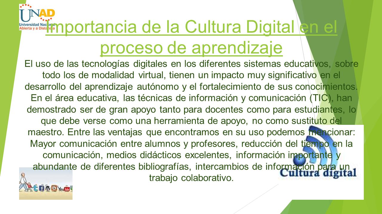 Importancia de la Cultura Digital en el proceso de aprendizaje El uso de las tecnologías digitales en los diferentes sistemas educativos, sobre todo los de modalidad virtual, tienen un impacto muy significativo en el desarrollo del aprendizaje autónomo y el fortalecimiento de sus conocimientos.