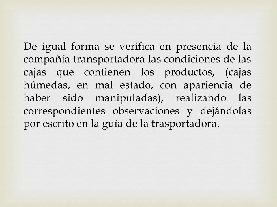 De igual forma se verifica en presencia de la compañía transportadora las condiciones de las cajas que contienen los productos, (cajas húmedas, en mal estado, con apariencia de haber sido manipuladas), realizando las correspondientes observaciones y dejándolas por escrito en la guía de la trasportadora.