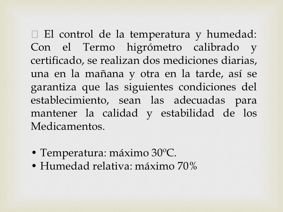  El control de la temperatura y humedad: Con el Termo higrómetro calibrado y certificado, se realizan dos mediciones diarias, una en la mañana y otra en la tarde, así se garantiza que las siguientes condiciones del establecimiento, sean las adecuadas para mantener la calidad y estabilidad de los Medicamentos.