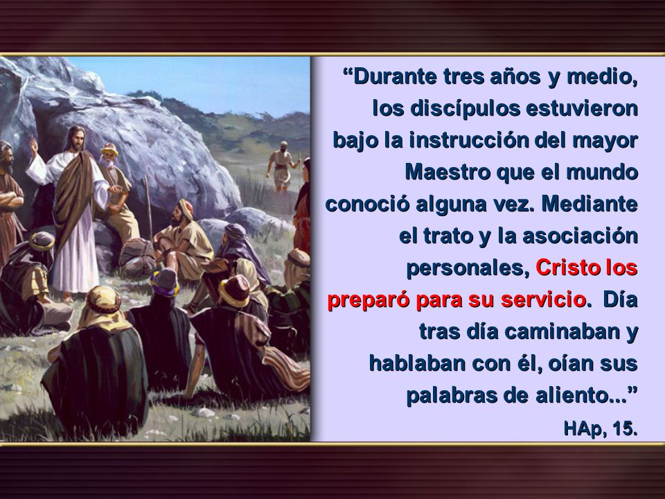 Durante tres años y medio, los discípulos estuvieron bajo la instrucción del mayor Maestro que el mundo conoció alguna vez. Mediante el trato y la asociación personales, Cristo los preparó para su servicio. Día tras día caminaban y hablaban con él, oían sus palabras de aliento...