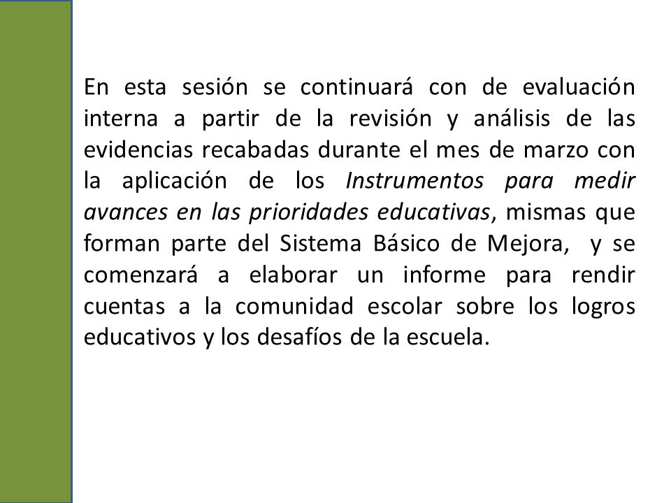 En esta sesión se continuará con de evaluación interna a partir de la revisión y análisis de las evidencias recabadas durante el mes de marzo con la aplicación de los Instrumentos para medir avances en las prioridades educativas, mismas que forman parte del Sistema Básico de Mejora, y se comenzará a elaborar un informe para rendir cuentas a la comunidad escolar sobre los logros educativos y los desafíos de la escuela.