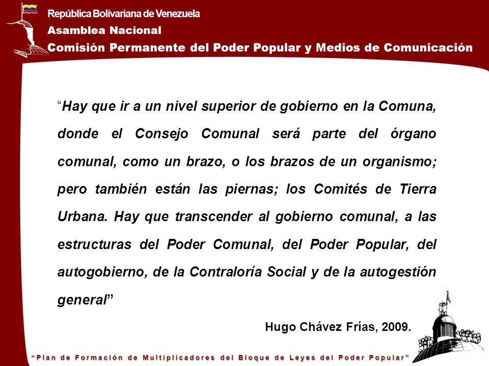 Hay que ir a un nivel superior de gobierno en la Comuna, donde el Consejo Comunal será parte del órgano comunal, como un brazo, o los brazos de un organismo; pero también están las piernas; los Comités de Tierra Urbana. Hay que transcender al gobierno comunal, a las estructuras del Poder Comunal, del Poder Popular, del autogobierno, de la Contraloría Social y de la autogestión general