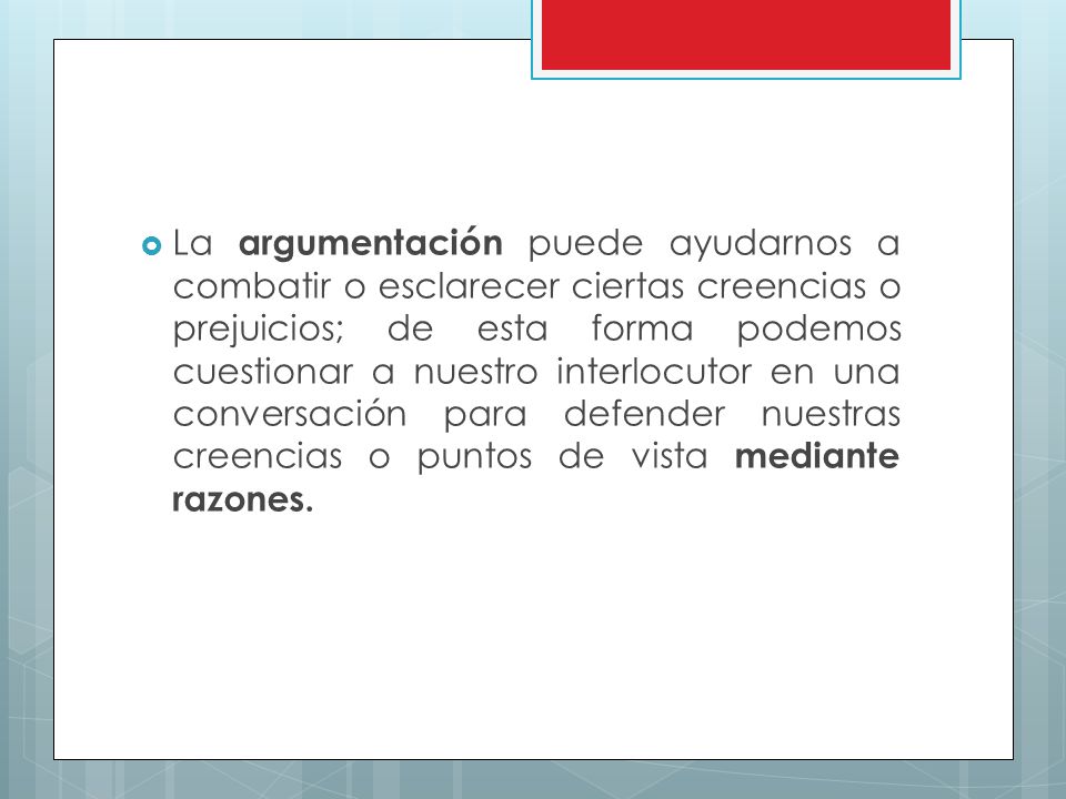La argumentación puede ayudarnos a combatir o esclarecer ciertas creencias o prejuicios; de esta forma podemos cuestionar a nuestro interlocutor en una conversación para defender nuestras creencias o puntos de vista mediante razones.