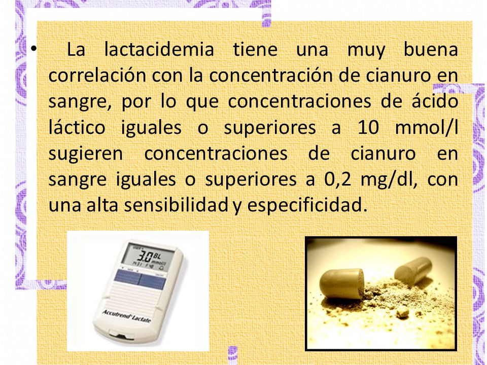 La lactacidemia tiene una muy buena correlación con la concentración de cianuro en sangre, por lo que concentraciones de ácido láctico iguales o superiores a 10 mmol/l sugieren concentraciones de cianuro en sangre iguales o superiores a 0,2 mg/dl, con una alta sensibilidad y especificidad.
