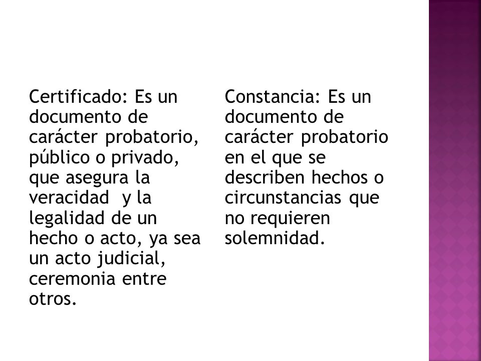 Certificado: Es un documento de carácter probatorio, público o privado, que asegura la veracidad y la legalidad de un hecho o acto, ya sea un acto judicial, ceremonia entre otros.