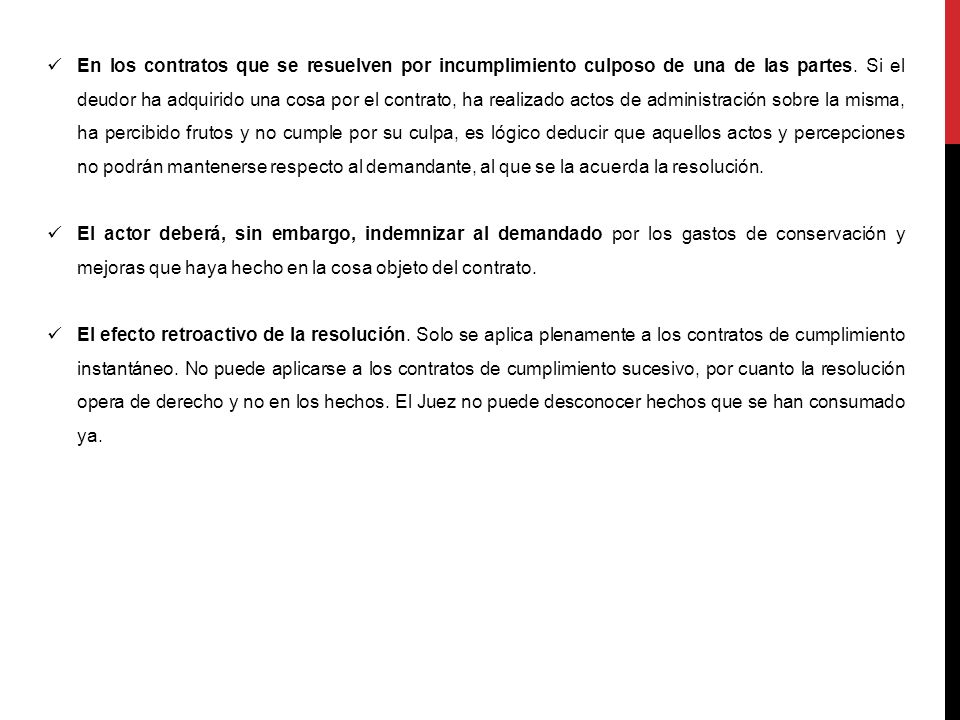 En los contratos que se resuelven por incumplimiento culposo de una de las partes. Si el deudor ha adquirido una cosa por el contrato, ha realizado actos de administración sobre la misma, ha percibido frutos y no cumple por su culpa, es lógico deducir que aquellos actos y percepciones no podrán mantenerse respecto al demandante, al que se la acuerda la resolución.