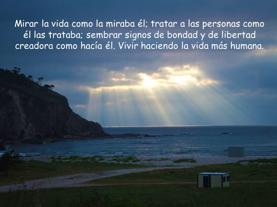 Mirar la vida como la miraba él; tratar a las personas como él las trataba; sembrar signos de bondad y de libertad creadora como hacía él.