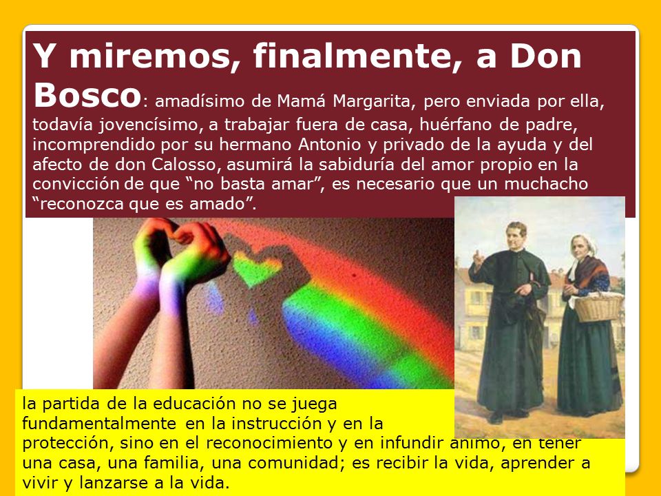 Y miremos, finalmente, a Don Bosco: amadísimo de Mamá Margarita, pero enviada por ella, todavía jovencísimo, a trabajar fuera de casa, huérfano de padre, incomprendido por su hermano Antonio y privado de la ayuda y del afecto de don Calosso, asumirá la sabiduría del amor propio en la convicción de que no basta amar , es necesario que un muchacho reconozca que es amado .