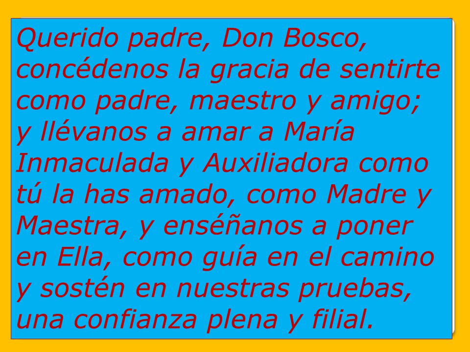 Querido padre, Don Bosco, concédenos la gracia de sentirte como padre, maestro y amigo; y llévanos a amar a María Inmaculada y Auxiliadora como tú la has amado, como Madre y Maestra, y enséñanos a poner en Ella, como guía en el camino y sostén en nuestras pruebas, una confianza plena y filial.