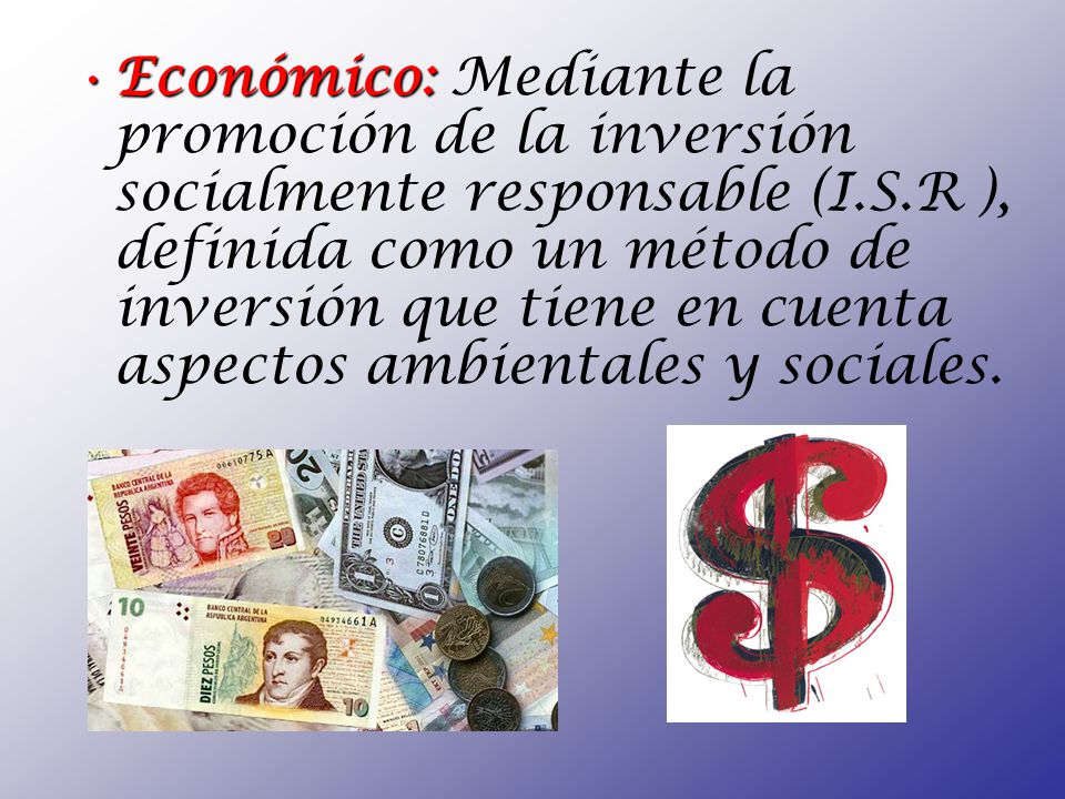 Económico: Mediante la promoción de la inversión socialmente responsable (I.S.R ), definida como un método de inversión que tiene en cuenta aspectos ambientales y sociales.