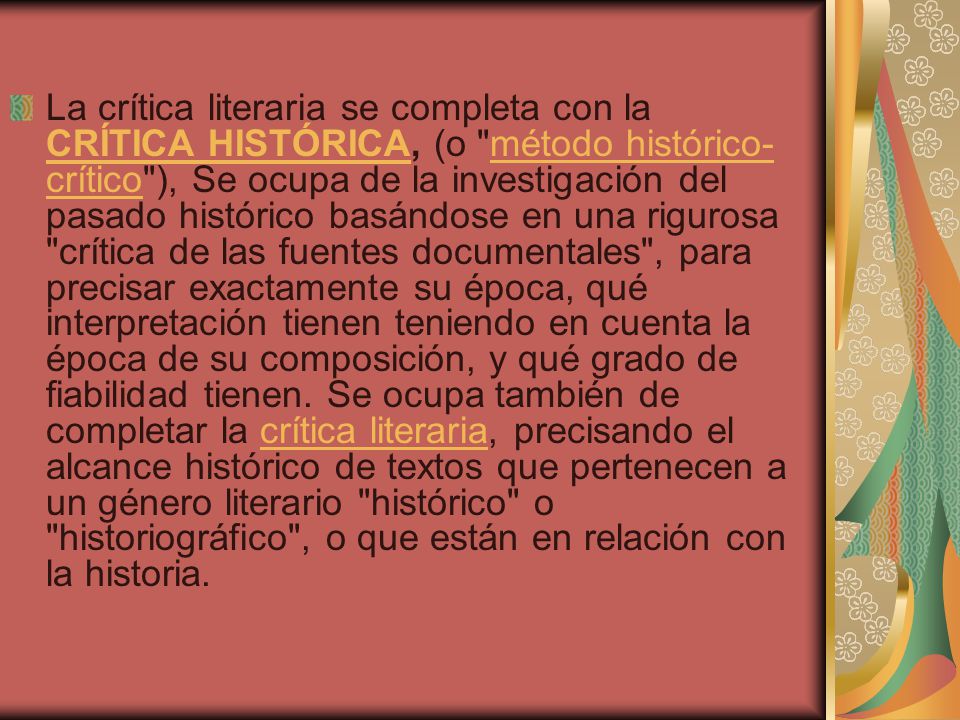 La crítica literaria se completa con la CRÍTICA HISTÓRICA, (o método histórico-crítico ), Se ocupa de la investigación del pasado histórico basándose en una rigurosa crítica de las fuentes documentales , para precisar exactamente su época, qué interpretación tienen teniendo en cuenta la época de su composición, y qué grado de fiabilidad tienen.
