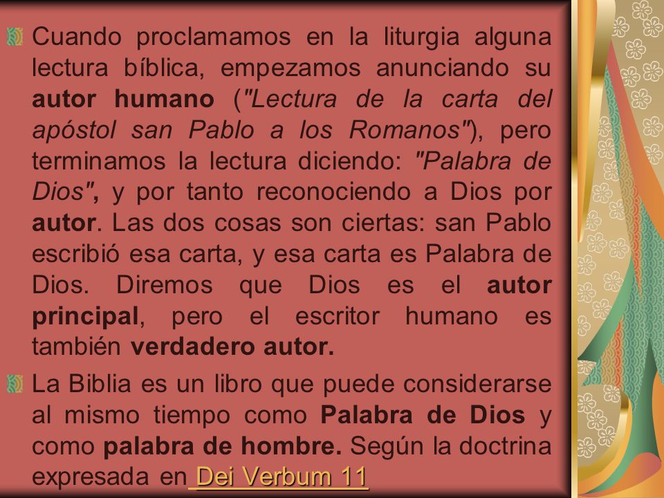 Cuando proclamamos en la liturgia alguna lectura bíblica, empezamos anunciando su autor humano ( Lectura de la carta del apóstol san Pablo a los Romanos ), pero terminamos la lectura diciendo: Palabra de Dios , y por tanto reconociendo a Dios por autor. Las dos cosas son ciertas: san Pablo escribió esa carta, y esa carta es Palabra de Dios. Diremos que Dios es el autor principal, pero el escritor humano es también verdadero autor.