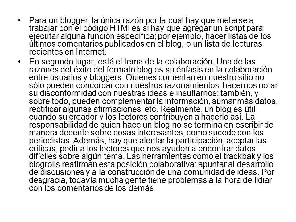 Para un blogger, la única razón por la cual hay que meterse a trabajar con el código HTMl es si hay que agregar un script para ejecutar alguna función específica; por ejemplo, hacer listas de los últimos comentarios publicados en el blog, o un lista de lecturas recientes en Internet.