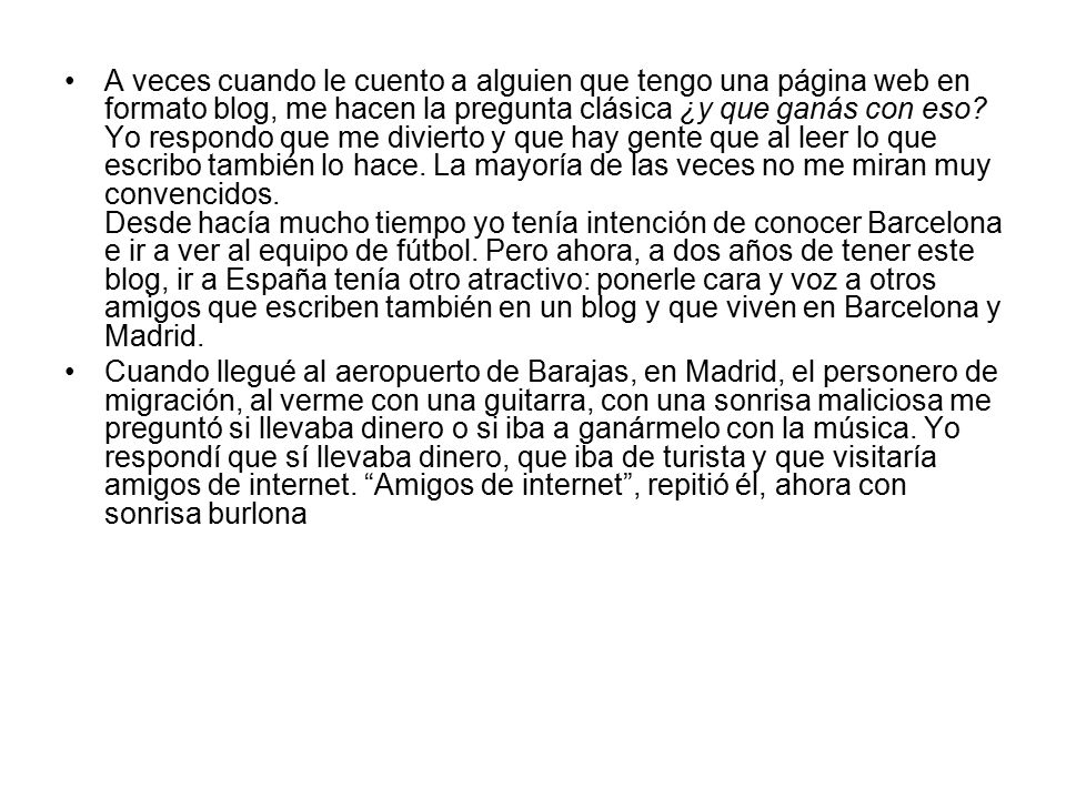 A veces cuando le cuento a alguien que tengo una página web en formato blog, me hacen la pregunta clásica ¿y que ganás con eso Yo respondo que me divierto y que hay gente que al leer lo que escribo también lo hace. La mayoría de las veces no me miran muy convencidos. Desde hacía mucho tiempo yo tenía intención de conocer Barcelona e ir a ver al equipo de fútbol. Pero ahora, a dos años de tener este blog, ir a España tenía otro atractivo: ponerle cara y voz a otros amigos que escriben también en un blog y que viven en Barcelona y Madrid.