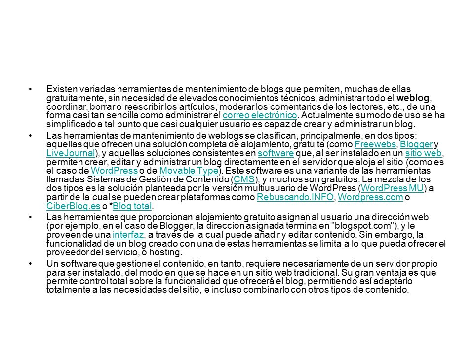 Existen variadas herramientas de mantenimiento de blogs que permiten, muchas de ellas gratuitamente, sin necesidad de elevados conocimientos técnicos, administrar todo el weblog, coordinar, borrar o reescribir los artículos, moderar los comentarios de los lectores, etc., de una forma casi tan sencilla como administrar el correo electrónico. Actualmente su modo de uso se ha simplificado a tal punto que casi cualquier usuario es capaz de crear y administrar un blog.